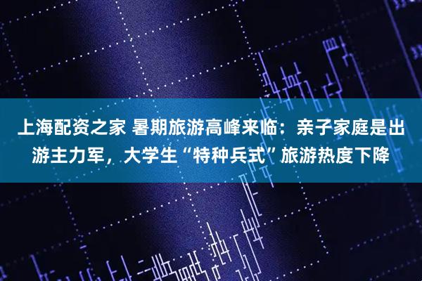 上海配资之家 暑期旅游高峰来临：亲子家庭是出游主力军，大学生“特种兵式”旅游热度下降