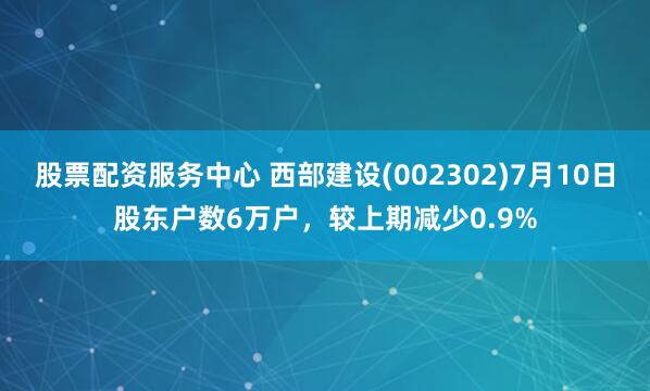 股票配资服务中心 西部建设(002302)7月10日股东户数6万户，较上期减少0.9%