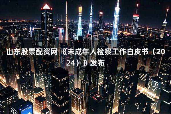 山东股票配资网 《未成年人检察工作白皮书（2024）》发布