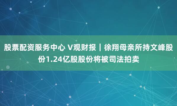 股票配资服务中心 V观财报｜徐翔母亲所持文峰股份1.24亿股股份将被司法拍卖
