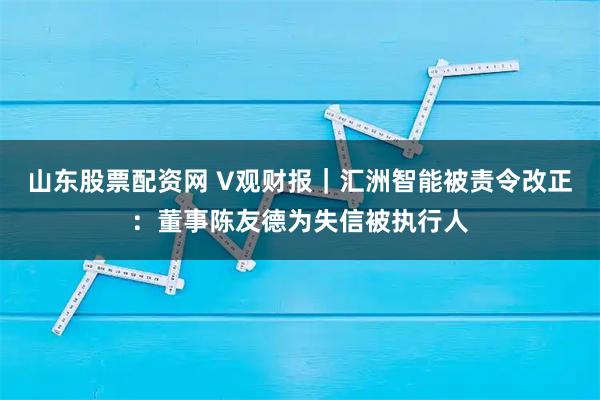 山东股票配资网 V观财报｜汇洲智能被责令改正：董事陈友德为失信被执行人