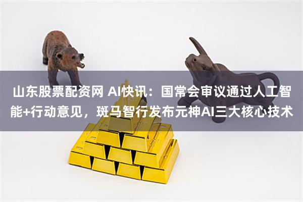 山东股票配资网 AI快讯：国常会审议通过人工智能+行动意见，斑马智行发布元神AI三大核心技术