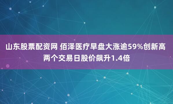 山东股票配资网 佰泽医疗早盘大涨逾59%创新高 两个交易日股价飙升1.4倍